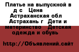 Платье на выпускной в д/с › Цена ­ 1 200 - Астраханская обл., Астрахань г. Дети и материнство » Детская одежда и обувь   